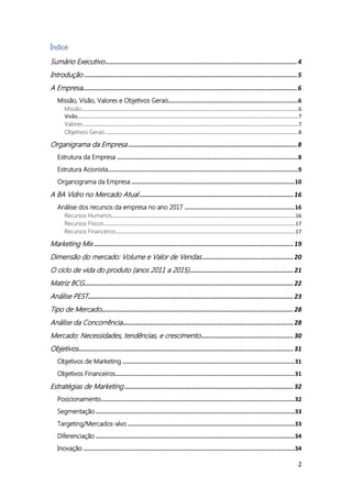 2
Índice
Sumário Executivo....................................................................................................4
Introdução ...............................................................................................................5
A Empresa................................................................................................................6
Missão, Visão, Valores e Objetivos Gerais.........................................................................6
Missão.................................................................................................................................................6
Visão....................................................................................................................................................7
Valores................................................................................................................................................7
Objetivos Gerais .................................................................................................................................8
Organigrama da Empresa ........................................................................................8
Estrutura da Empresa ......................................................................................................8
Estrutura Acionista...........................................................................................................9
Organograma da Empresa ............................................................................................10
A BA Vidro no Mercado Atual ................................................................................16
Análise dos recursos da empresa no ano 2017 ..............................................................16
Recursos Humanos...........................................................................................................................16
Recursos Físicos................................................................................................................................17
Recursos Financeiros........................................................................................................................17
Marketing Mix ........................................................................................................19
Dimensão do mercado: Volume e Valor de Vendas................................................20
O ciclo de vida do produto (anos 2011 a 2015)......................................................21
Matriz BCG.............................................................................................................22
Análise PEST...........................................................................................................23
Tipo de Mercado....................................................................................................28
Análise da Concorrência.........................................................................................28
Mercado: Necessidades, tendências, e crescimento................................................30
Objetivos................................................................................................................31
Objetivos de Marketing .................................................................................................31
Objetivos Financeiros.....................................................................................................31
Estratégias de Marketing ........................................................................................32
Posicionamento.............................................................................................................32
Segmentação ................................................................................................................33
Targeting/Mercados-alvo ..............................................................................................33
Diferenciação ................................................................................................................34
Inovação .......................................................................................................................34
 