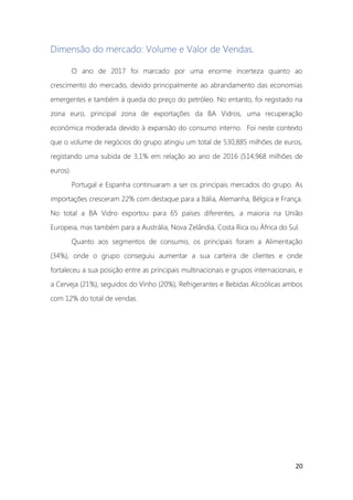 20
Dimensão do mercado: Volume e Valor de Vendas.
O ano de 2017 foi marcado por uma enorme incerteza quanto ao
crescimento do mercado, devido principalmente ao abrandamento das economias
emergentes e também à queda do preço do petróleo. No entanto, foi registado na
zona euro, principal zona de exportações da BA Vidros, uma recuperação
económica moderada devido à expansão do consumo interno. Foi neste contexto
que o volume de negócios do grupo atingiu um total de 530,885 milhões de euros,
registando uma subida de 3,1% em relação ao ano de 2016 (514,968 milhões de
euros).
Portugal e Espanha continuaram a ser os principais mercados do grupo. As
importações cresceram 22% com destaque para a Itália, Alemanha, Bélgica e França.
No total a BA Vidro exportou para 65 países diferentes, a maioria na União
Europeia, mas também para a Austrália, Nova Zelândia, Costa Rica ou África do Sul.
Quanto aos segmentos de consumo, os principais foram a Alimentação
(34%), onde o grupo conseguiu aumentar a sua carteira de clientes e onde
fortaleceu a sua posição entre as principais multinacionais e grupos internacionais, e
a Cerveja (21%), seguidos do Vinho (20%), Refrigerantes e Bebidas Alcoólicas ambos
com 12% do total de vendas.
 