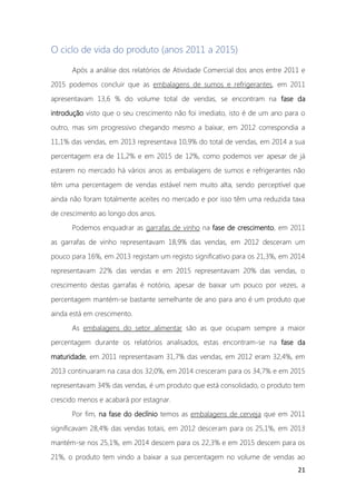 21
O ciclo de vida do produto (anos 2011 a 2015)
Após a análise dos relatórios de Atividade Comercial dos anos entre 2011 e
2015 podemos concluir que as embalagens de sumos e refrigerantes, em 2011
apresentavam 13,6 % do volume total de vendas, se encontram na fase da
introdução visto que o seu crescimento não foi imediato, isto é de um ano para o
outro, mas sim progressivo chegando mesmo a baixar, em 2012 correspondia a
11,1% das vendas, em 2013 representava 10,9% do total de vendas, em 2014 a sua
percentagem era de 11,2% e em 2015 de 12%, como podemos ver apesar de já
estarem no mercado há vários anos as embalagens de sumos e refrigerantes não
têm uma percentagem de vendas estável nem muito alta, sendo perceptível que
ainda não foram totalmente aceites no mercado e por isso têm uma reduzida taxa
de crescimento ao longo dos anos.
Podemos enquadrar as garrafas de vinho na fase de crescimento, em 2011
as garrafas de vinho representavam 18,9% das vendas, em 2012 desceram um
pouco para 16%, em 2013 registam um registo significativo para os 21,3%, em 2014
representavam 22% das vendas e em 2015 representavam 20% das vendas, o
crescimento destas garrafas é notório, apesar de baixar um pouco por vezes, a
percentagem mantém-se bastante semelhante de ano para ano é um produto que
ainda está em crescimento.
As embalagens do setor alimentar são as que ocupam sempre a maior
percentagem durante os relatórios analisados, estas encontram-se na fase da
maturidade, em 2011 representavam 31,7% das vendas, em 2012 eram 32,4%, em
2013 continuaram na casa dos 32,0%, em 2014 cresceram para os 34,7% e em 2015
representavam 34% das vendas, é um produto que está consolidado, o produto tem
crescido menos e acabará por estagnar.
Por fim, na fase do declínio temos as embalagens de cerveja que em 2011
significavam 28,4% das vendas totais, em 2012 desceram para os 25,1%, em 2013
mantém-se nos 25,1%, em 2014 descem para os 22,3% e em 2015 descem para os
21%, o produto tem vindo a baixar a sua percentagem no volume de vendas ao
 