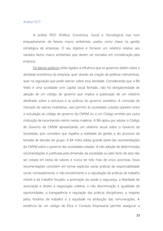23
Análise PEST
A análise PEST (Política, Económica, Social e Tecnológica) visa num
enquadramento de fatores macro ambientais usados como chave na gestão
estratégica de empresas. O seu objetivo é fornecer um relatório relativo aos
variados factos macro ambientais que devem ser tomados em consideração pela
empresa.
Os fatores políticos estão ligados à influência que os governos detêm sobre a
atividade económica da empresa, quer através da criação de políticas interventivas,
quer na regulação que pode exercer sobre essa atividade. Considerando que a BA
Vidro é uma sociedade com capital social fechado, não há obrigatoriedade de
adoção de um código de governo que implica a publicação de um relatório
detalhado sobre a estrutura e as práticas do governo societário. A comissão de
mercado de valores mobiliários, veio permitir às sociedades cotadas optarem entre
a vinculação ao código de governo da CMVM ou a um Código emitido por outra
instituição de reconhecido mérito nestas matérias. A BA optou por adotar o Código
de Governo da CMVM apresentando um relatório anual sobre o Governo da
Sociedade, pois considera que espelha a realidade da gestão e do processo da
tomada de decisão do grupo. A BA Vidro adota grande parte das recomendações
da CMVM sobre o governo das sociedades cotadas. A não adoção de determinadas
recomendações é justificada pela dimensão da sociedade ou pelo facto de esta não
ser cotada em bolsa de valores e nunca ter tido mais de cinco acionistas. Essas
recomendações consistem em tornar explícitas várias práticas de responsabilidade
social, nomeadamente, o não envolvimento e a repudiação de práticas de trabalho
infantil e de trabalho forçado, a promoção da saúde e segurança, a liberdade de
associação e direito à negociação coletiva, a não discriminação e igualdade de
oportunidades, a transparência e regulação das práticas disciplinares, o respeito
pelos horários de trabalho e a equidade na atribuição das remunerações. A
existência de um código de Ética e Conduta Empresarial permite assegurar a
 