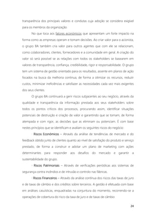 24
transparência dos principais valores e condutas cuja adoção se considera exigível
para os membros da organização.
No que toca aos fatores económicos que apresentam um forte impacto na
forma como as empresas operam e tomam decisões. Ao criar valor para o acionista,
o grupo BA também cria valor para outros agentes que com ele se relacionam,
como colaboradores, clientes, fornecedores e a comunidade em geral. A criação do
valor só será possível se as relações com todos os stakeholders se basearem em
valores de transparência, confiança, credibilidade, rigor e responsabilidade. O grupo
tem um sistema de gestão orientado para os resultados, assente em planos de ação
focados na busca da melhoria continua, de forma a otimizar os recursos, reduzir
custos, minimizar ineficiências e satisfazer as necessidades cada vez mais exigentes
dos seus clientes.
O grupo BA continuará a gerir riscos subjacentes ao seu negócio, através da
qualidade e transparência da informação prestada aos seus stakeholders sobre
todos os pontos críticos dos processos, procurando assim, identificar situações
potenciais de destruição e criação de valor e garantindo que se tomam, de forma
atempada e com rigor, as decisões que as eliminam ou potenciam. É com base
nestes princípios que se identificam e avaliam os seguintes riscos do negócio:
· Riscos Económicos – Através da análise de tendências de mercado e do
feedback obtido junto de clientes quanto ao nível de satisfação do produto e serviço
prestado, de forma a construir e adotar um plano de marketing com ações
determinantes para responder aos desafios do mercado e garantir a
sustentabilidade do grupo.
· Riscos Patrimoniais – Através de verificações periódicas aos sistemas de
segurança contra incêndios e de intrusão e controlo nas fábricas.
· Riscos Financeiros – Através da análise contínua dos riscos das taxas de juro
e de taxas de câmbio e dos créditos sobre terceiros. A gestão é efetuada com base
em análises casuísticas, enquadradas na conjuntura do momento, recorrendo-se a
operações de cobertura do risco da taxa de juro e de taxas de câmbio
 
