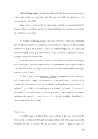 25
· Riscos Operacionais – Através da implementação de procedimentos e boas
práticas de gestão nas operações das fábricas, na gestão das pessoas e nas
tecnologias de informação.
Estes riscos e a forma de os tratar estão escritos em procedimentos de
gestão, onde se especificam as regras e responsabilidades de comunicação em caso
de ocorrências excecionais.
Em relação aos fatores sociais, o grupo BA considera importante a aplicação
dos princípios de gestão da qualidade, do ambiente, da segurança e da segurança
alimentar. O grupo BA assumiu a aposta na implementação de um sistema de
responsabilidade social, que visa solidificar o seu contributo à comunidade como
empresa socialmente responsável.
A BA reconhece os direitos humanos fundamentais e universais constantes
em Convenções e Tratados Internacionais, nomeadamente a Declaração Universal
dos Direitos Humanos das Nações Unidas e as indicações ditadas pela Organização
Internacional do Trabalho.
Por fim, o que toca aos fatores tecnológicas, o grupo BA tem acompanhado
as mudanças na tecnologia que demonstram um especial impacto na atividade da
empresa. Inclui inúmeras inovações e melhorias de ferramentas e instrumentos de
trabalho. O grupo BA tem apostado no desenvolvimento significativo de sistemas de
informação e na otimização dos seus processos como resposta às maiores
exigências do mercado no que toca aos domínios de qualidade, flexibilidade e
rapidez na resposta ao mercado.
Análise Swot
A análise SWOT, sendo sistema para verificar a posição estratégica da
empresa no seu ambiente, tem como objetivo efetuar uma síntese das análises do
ambiente externo e interno. Através da análise SWOT é possível fazer um
 