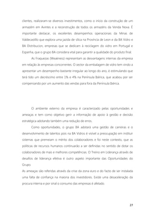 27
clientes, realizaram-se diversos investimentos, como o início da construção de um
armazém em Avintes e a reconstrução de todos os armazéns da Venda Nova. É
importante destacar, os excelentes desempenhos operacionais da Minas de
Valdecastillo que explora uma jazida de sílica na Província de Leon e da BA Vidro e
BA Distribucion, empresas que se dedicam à reciclagem do vidro em Portugal e
Espanha, que o grupo BA considera vital para garantir a qualidade do produto final.
As Fraquezas (Weakness) representam as desvantagens internas da empresa
em relação às empresas concorrentes. O sector da embalagem de vidro tem vindo a
apresentar um desempenho bastante irregular ao longo do ano, é estimulando que
terá tido um decréscimo entre 1% e 4% na Península Ibérica, que acabou por ser
compensando por um aumento das vendas para fora da Península Ibérica.
O ambiente externo da empresa é caracterizado pelas oportunidades e
ameaças e tem como objetivo gerir a informação de apoio à gestão e decisão
estratégica adotando também uma redução de erros.
Como oportunidades, o grupo BA adotará uma gestão de carreiras e o
desenvolvimento de talentos pois na BA Vidros é visível a preocupação em instituir
sistemas que premeiam o mérito dos colaboradores e foi neste contexto, que as
politicas de recursos humanos continuarão a ser definidas no sentido de dotar os
colaboradores de mais e melhores competências. O Treino em Liderança através de
desafios de liderança efetiva é outro aspeto importante das Oportunidades do
Grupo.
As ameaças são referidas através da crise da zona euro e do facto de ser instalada
uma falta de confiança na maioria dos investidores. Existe uma desaceleração da
procura interna e por sinal o consumo das empresas é afetado.
 