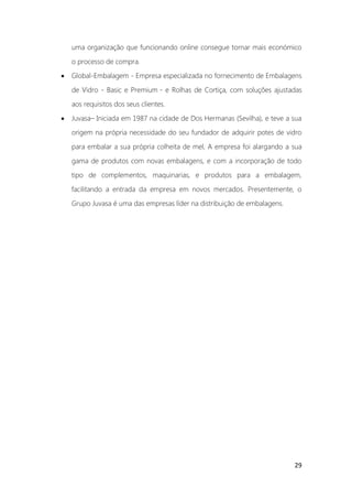 29
uma organização que funcionando online consegue tornar mais económico
o processo de compra.
• Global-Embalagem - Empresa especializada no fornecimento de Embalagens
de Vidro - Basic e Premium - e Rolhas de Cortiça, com soluções ajustadas
aos requisitos dos seus clientes.
• Juvasa– Iniciada em 1987 na cidade de Dos Hermanas (Sevilha), e teve a sua
origem na própria necessidade do seu fundador de adquirir potes de vidro
para embalar a sua própria colheita de mel, A empresa foi alargando a sua
gama de produtos com novas embalagens, e com a incorporação de todo
tipo de complementos, maquinarias, e produtos para a embalagem,
facilitando a entrada da empresa em novos mercados. Presentemente, o
Grupo Juvasa é uma das empresas líder na distribuição de embalagens.
 