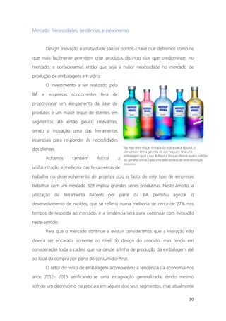 30
Na mais nova edição limitada da vodca sueca Absolut, o
consumidor tem a garantia de que ninguém terá uma
embalagem igual a sua. A Absolut Unique oferece quatro milhões
de garrafas únicas, cada uma delas dotada de uma decoração
exclusiva.
Mercado: Necessidades, tendências, e crescimento
Design, inovação e criatividade são os pontos-chave que definimos como os
que mais facilmente permitem criar produtos distintos dos que predominam no
mercado, e consideramos então que seja a maior necessidade no mercado de
produção de embalagens em vidro.
O investimento a ser realizado pela
BA e empresas concorrentes terá de
proporcionar um alargamento da base de
produtos e um maior leque de clientes em
segmentos até então pouco relevantes,
sendo a inovação uma das ferramentas
essenciais para responder às necessidades
dos clientes.
Achamos também fulcral a
uniformização e melhoria das ferramentas de
trabalho no desenvolvimento de projetos pois o facto de este tipo de empresas
trabalhar com um mercado B2B implica grandes séries produtivas. Neste âmbito, a
utilização da ferramenta BAtools por parte da BA permitiu agilizar o
desenvolvimento de moldes, que se refletiu numa melhoria de cerca de 27% nos
tempos de resposta ao mercado, e a tendência será para continuar com evolução
neste sentido.
Para que o mercado continue a evoluir consideramos que a inovação não
deverá ser encarada somente ao nível do design do produto, mas tendo em
consideração toda a cadeia que vai desde a linha de produção da embalagem até
ao local da compra por parte do consumidor final.
O setor do vidro de embalagem acompanhou a tendência da economia nos
anos 2012- 2015 verificando-se uma estagnação generalizada, tendo mesmo
sofrido um decréscimo na procura em alguns dos seus segmentos, mas atualmente
 