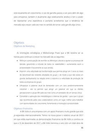 31
está novamente em crescimento, o uso de garrafas passou a ser para além de algo
para armazenar, também é atualmente algo esteticamente atrativo e tem o poder
de representar uma experiência e portanto acreditamos que a tendência de
mercado seja crescer cada vez mais no sentido de tornar cada garrafa algo único.
Objetivos
Objetivos de Marketing
As orientações estratégicas a Médio/Longo Prazo que a BA reclama ser as
fulcrais para continuar a crescer no mercado são as seguintes:
• Reforçar a preocupação de assimilar as diferenças culturais e ajustar os processos de
decisão, garantindo a inclusão de todos os stakeholders – aumentando assim a
produtividade e futuramente as suas vendas;
• Imprimir uma velocidade de transformação que permita atingir em 3 anos os níveis
de benchmark das restantes atividades do grupo – de modo a que não exista um
grande desfasamento na relação entre o volume e a velocidade de produção de
todas as empresas do grupo;
• Ultrapassar o patamar atual de fornecedor com um cariz predominantemente
industrial – isto irá permitir que atingir um patamar em que os clientes
percepcionem o grupo BA cada vez mais como um prestador de um serviço único;
• Consolidar a aplicação das metodologias e sistemas de gestão - para que o grupo
seja reconhecido pelos seus colaboradores como um lugar melhor para trabalhar
com oportunidades de crescimento, fomentando a motivação e produtividade.
Objetivos Financeiros
A BA Vidro é uma empresa com um apoio financeiro muito grande que está
já expandida internacionalmente. Temos na nossa posse o relatório anual de 2017
em que estão examinadas as demonstrações financeiras da BA Vidro e concluiu-se
que a 31 de dezembro de 2017, a BA Vidro terminou o ano com um total ativo de
 