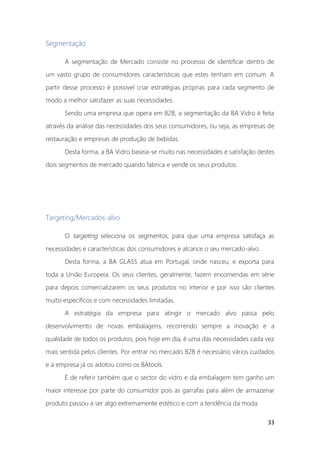 33
Segmentação
A segmentação de Mercado consiste no processo de identificar dentro de
um vasto grupo de consumidores características que estes tenham em comum. A
partir desse processo é possível criar estratégias próprias para cada segmento de
modo a melhor satisfazer as suas necessidades.
Sendo uma empresa que opera em B2B, a segmentação da BA Vidro é feita
através da análise das necessidades dos seus consumidores, ou seja, as empresas de
restauração e empresas de produção de bebidas.
Desta forma, a BA Vidro baseia-se muito nas necessidades e satisfação destes
dois segmentos de mercado quando fabrica e vende os seus produtos.
Targeting/Mercados-alvo
O targeting seleciona os segmentos, para que uma empresa satisfaça as
necessidades e características dos consumidores e alcance o seu mercado-alvo.
Desta forma, a BA GLASS atua em Portugal, onde nasceu, e exporta para
toda a União Europeia. Os seus clientes, geralmente, fazem encomendas em série
para depois comercializarem os seus produtos no interior e por isso são clientes
muito específicos e com necessidades limitadas.
A estratégia da empresa para atingir o mercado alvo passa pelo
desenvolvimento de novas embalagens, recorrendo sempre a inovação e a
qualidade de todos os produtos, pois hoje em dia, é uma das necessidades cada vez
mais sentida pelos clientes. Por entrar no mercado B2B é necessário vários cuidados
e a empresa já os adotou como os BAtools.
É de referir também que o sector do vidro e da embalagem tem ganho um
maior interesse por parte do consumidor pois as garrafas para além de armazenar
produto passou a ser algo extremamente estético e com a tendência da moda.
 