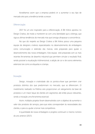 34
Acreditamos assim que a empresa poderá vir a aumentar o seu tipo de
mercado alvo pois a tendência tende a crescer.
Diferenciação
2017 foi um ano inspirador para a diferenciação. A BA Vidros apostou no
Design Criativo, de modo a manterem-se com uma identidade que a distinga, que
siga as ultimas tendências do mercado mas que consiga ultrapassar a concorrência.
No que diz respeito ao Design Criativo a BA Vidros possui uma pequena
equipa de designers criativos especializados no desenvolvimento de embalagens
como comunicação e extensão das marcas, está preparada para ajudar o
desenvolvimento das novas embalagens. Esta equipa está preparada com as mais
recentes ferramentas de desenho industrial que permitem simular o resultado final,
sendo possível a visualização tridimensional, a adição de cor e de outros elementos
exteriores tais como as etiquetas e a tampa.
Inovação
Design, inovação e criatividade são os pontos-chave que permitem criar
produtos distintos dos que predominam no mercado, que se diferenciem. O
investimento realizado na Polónia veio proporcionar um alargamento da base de
produtos e um maior leque de clientes em segmentos até então pouco relevantes,
sendo a inovação uma ferramenta essencial.
Assim, múltiplos projetos foram desenvolvidos com o objetivo de aumentar o
valor dos produtos de serviços, para que estes correspondam às necessidades dos
clientes, e para os ajudar a tornar mais competitivos.
A quantidade de novas embalagens e projetos continuam o mesmo número
do ano anterior (2017).
 