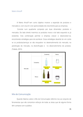 35
Matriz Ansoff
A Matriz Ansoff tem como objetivo mostrar a expansão de produtos e
mercados e, com visa em criar oportunidades de crescimento para as empresas.
Consiste num quadrante composto por duas dimensões: produtos e
mercados. Do lado direito inserimos os produtos novos e do lado esquerdo os já
existentes. Esta combinação permite à empresa crescer e desenvolver-se,
encontrando estratégias para tal acontecer. Essas estratégias deverão ter em conta
se os produtos/serviços se vão enquadrar no desenvolvimento do mercado, na
penetração do mercado, na diversificação e no desenvolvimento do produto.
(Toledo, 2015)
Mix de Comunicação
Quando falamos sobre o Mix de Comunicação referimo-nos ao conjunto de
ferramentas que vão concentrar esforços de todas as áreas que de alguma forma
têm contacto com o público.
 