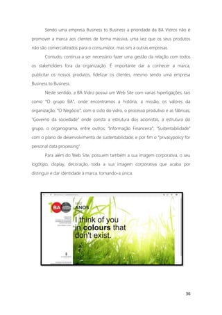 36
Sendo uma empresa Business to Business a prioridade da BA Vidros não é
promover a marca aos clientes de forma massiva, uma vez que os seus produtos
não são comercializados para o consumidor, mas sim a outras empresas.
Contudo, continua a ser necessário fazer uma gestão da relação com todos
os stakeholders fora da organização. É importante dar a conhecer a marca,
publicitar os nossos produtos, fidelizar os clientes, mesmo sendo uma empresa
Business to Business.
Neste sentido, a BA Vidro possui um Web Site com varias hiperligações, tais
como “O grupo BA”, onde encontramos a história, a missão, os valores da
organização; “O Negócio”, com o ciclo do vidro, o processo produtivo e as fábricas;
“Governo da sociedade” onde consta a estrutura dos acionistas, a estrutura do
grupo, o organograma, entre outros; “Informação Financeira”; “Sustentabilidade”
com o plano de desenvolvimento de sustentabilidade; e por fim o “privacypolicy for
personal data processing”.
Para além do Web Site, possuem também a sua imagem corporativa, o seu
logótipo, display, decoração, toda a sua imagem corporativa que acaba por
distinguir e dar identidade à marca, tornando-a única.
 