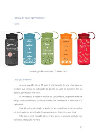 37
Planos de ação operacionais
Nome
Gama de garrafas reutilizáveis “O melhor de ti”
Descrição e objetivo
A nossa sugestão para a BA vidro é o lançamento de uma nova gama de
produtos que consiste na elaboração de garrafas de vidro de transporte fácil de
bebidas, com frases e ilustrações.
O seu objetivo é inspirar e motivar os consumidores, proporcionando um
design inovador constituído por vários modelos que promete dar “o melhor de si” a
cada cliente.
Para além disso, dá relevância à ação de responsabilidade social, na medida
em que impulsiona a reutilização de garrafas ao invés de comprar uma nova.
Esta ideia é uma inovação para a marca pois é o primeiro produto com
elementos estampados no vidro.
 