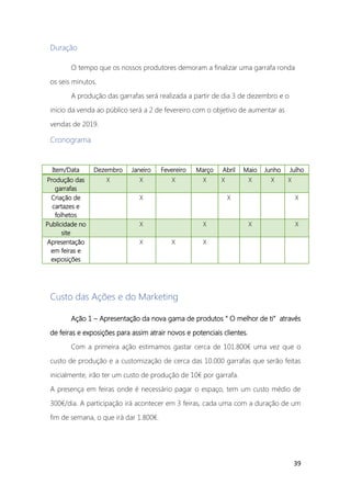 39
Duração
O tempo que os nossos produtores demoram a finalizar uma garrafa ronda
os seis minutos.
A produção das garrafas será realizada a partir de dia 3 de dezembro e o
inicio da venda ao público será a 2 de fevereiro com o objetivo de aumentar as
vendas de 2019.
Cronograma
Custo das Ações e do Marketing
Ação 1 – Apresentação da nova gama de produtos “ O melhor de ti” através
de feiras e exposições para assim atrair novos e potenciais clientes.
Com a primeira ação estimamos gastar cerca de 101.800€ uma vez que o
custo de produção e a customização de cerca das 10.000 garrafas que serão feitas
inicialmente, irão ter um custo de produção de 10€ por garrafa.
A presença em feiras onde é necessário pagar o espaço, tem um custo médio de
300€/dia. A participação irá acontecer em 3 feiras, cada uma com a duração de um
fim de semana, o que irá dar 1.800€.
Item/Data Dezembro Janeiro Fevereiro Março Abril Maio Junho Julho
Produção das
garrafas
X X X X X X X X
Criação de
cartazes e
folhetos
X X X
Publicidade no
site
X X X X
Apresentação
em feiras e
exposições
X X X
 