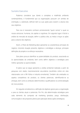 4
Sumário Executivo
Podemos considerar que diante o complexo e indefinido ambiente
contemporâneo, é fundamental que as organizações possuam um sentido de
orientação, e, sobretudo, definam bem as suas ações para visarem o alcance dos
seus objetivos.
Para isso é necessário conhecer primeiramente “quem somos” e quais as
nossas estruturas: humanas, de capitais e cognitivas. Em segundo lugar é fulcral a
análise do mercado de atuação, definir o público alvo, as metas e traçar as ações
para o alcance dos objetivos.
Assim, o Plano de Marketing deve apresentar as características principais do
negócio, incluindo situação presente, objetivos e estratégias a alcançar, principais
definições do projeto e os esforços necessários.
Este plano procura identificar as potencialidades do produto, associando-as
às oportunidades do ambiente, bem como definir objetivos e estratégias para
melhor aproveitar as oportunidades.
O plano que se segue apresenta a análise ambiental realizada a partir de
pesquisas com dados maioritariamente secundários (recolhidos online em sites
relacionados com a BA Vidros e industria envolvente). Também são analisados os
aspetos competitivos do produto, os clientes potenciais, identificando-se as
ameaças, bem como os atributos determinantes e qualificadores na comercialização
do novo produto.
Em seguida consideramos a definição de objetivos gerais para a organização
e para os clientes atuais e potenciais. Por fim, são determinadas estratégias para
cada elemento do composto de marketing (produto, preço, distribuição,
comunicação) e são propostos planos para aplicação destas ações estratégicas.
 