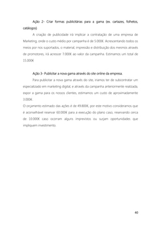 40
Ação 2- Criar formas publicitárias para a gama (ex. cartazes, folhetos,
catálogos)
A criação de publicidade irá implicar a contratação de uma empresa de
Marketing, onde o custo médio por campanha é de 5.000€. Acrescentando todos os
meios por nos suportados, o material, impressão e distribuição dos mesmos através
de promotores, irá acrescer 7.000€ ao valor da campanha. Estimamos um total de
15.000€
Ação 3- Publicitar a nova gama através do site online da empresa.
Para publicitar a nova gama através do site, iriamos ter de subcontratar um
especializado em marketing digital, e através da campanha anteriormente realizada,
expor a gama para os nossos clientes, estimamos um custo de aproximadamente
3.000€.
O orçamento estimado das ações é de 49.800€, por este motivo consideramos que
é aconselhável reservar 60.000€ para a execução do plano caso, reservando cerca
de 10.000€ caso ocorram alguns imprevistos ou surjam oportunidades que
impliquem investimento.
 