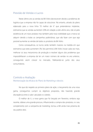 41
Previsão de Vendas e Lucros
Neste último ano as vendas da BA Vidro decresceram devido a problemas de
logística que a empresa não foi capaz de solucionar. No entanto, através do plano
elaborado para a nova linha “O melhor de ti” que pretendemos implantar,
estimamos que as vendas aumentem 10% em relação a este ultimo ano, não só pela
existência de um novo produto mas também pela nova visibilidade que a marca vai
adquirir devido a todas as campanhas publicitárias, que vão fazer com que seja
possível aumentar as vendas de todos os produtos da BA Vidro.
Como consequência, os lucros serão também maiores na medida em que
estimamos que estes aumentem 3%. Isto permitirá à BA Vidro inovar cada vez mais,
melhorar os seus mecanismos de produção e resolver alguns dos problemas que
impossibilitaram a empresa de ter um maior número de vendas no ano anterior,
conseguindo assim crescer no mercado, fidelizando-se junto dos seus
consumidores.
Controlo e Avaliação
Monitorização da eficácia do Plano de Marketing e desvios
No que diz respeito ao primeiro plano de ação, o lançamento de uma nova
gama, conseguimos cumprir os objetivos propostos, não havendo grande
discrepância entre o valor calculado e o obtido.
O melhor de ti, a nova gama que foi lançada em fevereiro, embora seja
recente, obteve uma grande procura, influenciando a compra dos produtos, e o seu
complemento com a campanha de marketing, tornou a BA ainda mais próxima do
seu publico alvo.
 