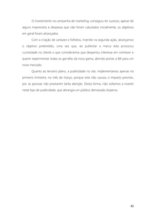 42
O investimento na campanha de marketing, conseguiu ter sucesso, apesar de
alguns imprevistos e despesas que não foram calculados inicialmente, os objetivos
em geral foram alcançados.
Com a criação de cartazes e folhetos, inserido na segunda ação, alcançamos
o objetivo pretendido, uma vez que, ao publicitar a marca esta provocou
curiosidade no cliente o que consideramos que despertou interesse em conhecer e
querer experimentar todas as garrafas da nova gama, abrindo portas a BA para um
novo mercado.
Quanto ao terceiro plano, a publicidade no site, implementamos apenas no
primeiro trimestre, no mês de março, porque este não causou o impacto previsto,
por as pessoas não prestarem tanta atenção. Desta forma, não voltamos a investir
neste tipo de publicidade, que abrangia um público demasiado disperso.
 