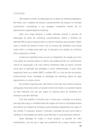 43
Conclusão
Este trabalho consistiu na elaboração de um plano de marketing adaptado à
BA Vidros, com o objetivo de estudar o posicionamento da empresa no mercado
concorrencial, aumentando a sua vantagem competitiva através de um
planeamento e segmentação de marketing.
Após uma longa pesquisa e análise efetuada durante o período da
elaboração do plano de marketing, compreendemos melhor a dinâmica do
Mercado B2B na qual a empresa opera e o tipo de marketing aqui praticado. Nestes
casos o número de clientes é menor, mas as compras são realizadas numa escala
muito maior e a longo prazo pelo que, é necessário criar relações de confiança
entre a empresa e o cliente.
O plano de marketing iniciou-se com um diagnóstico de situação que inclui
uma análise do mercado externo e interno. Esta análise permite um conhecimento
interno da organização e do meio externo envolvente onde vai operar, servindo
como base na definição das estratégias a serem implementadas. A partir deste
diagnóstico fixam-se a análise SWOT, a análise PEST e o ciclo de vida do produto.
Posteriormente, foram estudadas as estratégias de marketing, planos de ação
operacionais e os custos e lucros.
No contexto organizacional, a BA Vidros é umas das mais notórias empresas
portuguesas nesta área, tendo um grande número de vendas e um grande impacto
no setor industrial, uma vez que, segue um rigoroso plano de marketing com
diretrizes muito bem definidas.
Com este trabalho concluímos que a chave para a evolução da empresa,
para que esta cresça, é o fortalecimento da imagem da marca e notoriedade através
da melhoria nas relações de confiança e personalizadas estabelecidas com cada um
dos clientes. É necessário analisar o mercado e perceber de que forma estão a
satisfazer as necessidades do cliente, o que falta fazer e o que existe para melhorar.
Desta ideologia foi criado o nosso produto, as garrafas de vidro
transportáveis, uma vez que é algo que atualmente eta a causar impacto neste
 