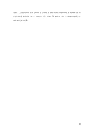 44
setor. Acreditamos que primar o cliente e estar constantemente a moldar-se ao
mercado é a chave para o sucesso, não só na BA Vidros, mas como em qualquer
outra organização.
 