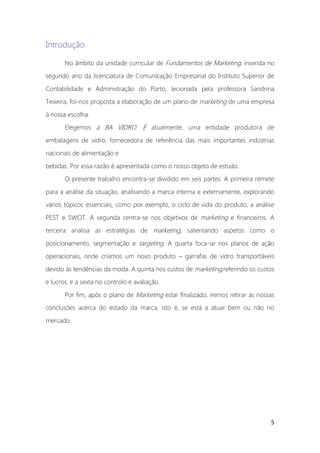 5
Introdução
No âmbito da unidade curricular de Fundamentos de Marketing, inserida no
segundo ano da licenciatura de Comunicação Empresarial do Instituto Superior de
Contabilidade e Administração do Porto, lecionada pela professora Sandrina
Teixeira, foi-nos proposta a elaboração de um plano de marketing de uma empresa
à nossa escolha.
Elegemos a BA VIDRO. É atualmente, uma entidade produtora de
embalagens de vidro, fornecedora de referência das mais importantes indústrias
nacionais de alimentação e
bebidas. Por essa razão é apresentada como o nosso objeto de estudo.
O presente trabalho encontra-se dividido em seis partes. A primeira remete
para a análise da situação, analisando a marca interna e externamente, explorando
vários tópicos essenciais, como por exemplo, o ciclo de vida do produto, a análise
PEST e SWOT. A segunda centra-se nos objetivos de marketing e financeiros. A
terceira analisa as estratégias de marketing, salientando aspetos como o
posicionamento, segmentação e targeting. A quarta foca-se nos planos de ação
operacionais, onde criamos um novo produto – garrafas de vidro transportáveis
devido às tendências da moda. A quinta nos custos de marketing,referindo os custos
e lucros, e a sexta no controlo e avaliação.
Por fim, após o plano de Marketing estar finalizado, iremos retirar as nossas
conclusões acerca do estado da marca, isto é, se está a atuar bem ou não no
mercado.
 