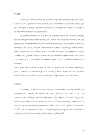 7
Visão
“Sermos os melhores entre os maiores produtores de embalagens de Vidro”
é a frase que o grupo BA Vidro escolheu para representar a sua Visão, sendo que
esta convicção se atingirá a partir da inovação, criatividade e da aposta no design e
no desenvolvimento de novos produtos.
No desenvolvimento da sua missão, o grupo presta uma enorme atenção
aos seus três principais pilares que são, os Clientes e os Recursos Humanos, em que
se preocupa fundamentalmente com o índice de satisfação dos mesmos, e ainda os
Acionistas, em que a principal preocupação é o EBITDA (Earnings Before Interes,
Taxes, Depreciation and Amortization – indicador financeiro que representa quanto
uma empresa gera de recursos através das suas atividades operacionais, sem contar
com impostos e outros efeitos financeiros. Mede a produtividade e eficiência da
empresa).
Como ações desenvolvidas através da Visão do grupo, este apresenta a orientação
para o mercado, a diferenciação e a liderança, feitas através de uma próxima
relação com os seus clientes e da apresentação de propostas que criem valor.
Valores
Os valores da BA Vidro traduziam-se, primeiramente, na sigla HART que
representa os valores de Humildade, para desfrutar de todo o tipo de
oportunidades, Ambição, no estabelecimento dos objetivos e metas, Rigor, em
todas as operações e tarefas realizadas, e ainda a Transparência em todo o tipo de
relações, sejam estas internas ou externas. Mais tarde, a esta sigla foi acrescentado
um “E”, que representa a Emoção com que o grupo diz gostar de se envolver e
entregar a cada desafio, ficando graficamente a sigla HeART.
 