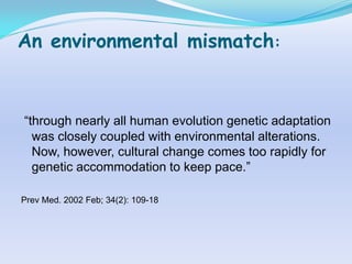 An environmental mismatch:


“through nearly all human evolution genetic adaptation
  was closely coupled with environmental alterations.
  Now, however, cultural change comes too rapidly for
  genetic accommodation to keep pace.”

Prev Med. 2002 Feb; 34(2): 109-18
 