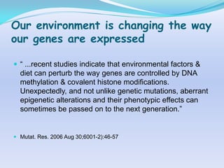 Our environment is changing the way
our genes are expressed

 “ ...recent studies indicate that environmental factors &
  diet can perturb the way genes are controlled by DNA
  methylation & covalent histone modifications.
  Unexpectedly, and not unlike genetic mutations, aberrant
  epigenetic alterations and their phenotypic effects can
  sometimes be passed on to the next generation.”


 Mutat. Res. 2006 Aug 30;6001-2):46-57
 