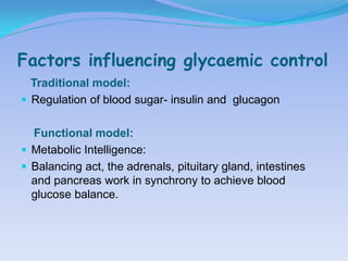 Factors influencing glycaemic control
  Traditional model:
 Regulation of blood sugar- insulin and glucagon


  Functional model:
 Metabolic Intelligence:
 Balancing act, the adrenals, pituitary gland, intestines
  and pancreas work in synchrony to achieve blood
  glucose balance.
 
