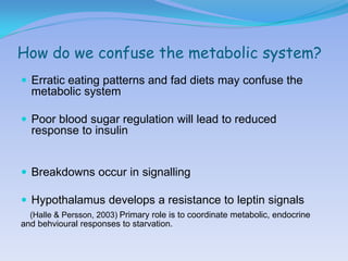 How do we confuse the metabolic system?
 Erratic eating patterns and fad diets may confuse the
  metabolic system

 Poor blood sugar regulation will lead to reduced
  response to insulin


 Breakdowns occur in signalling

 Hypothalamus develops a resistance to leptin signals
  (Halle & Persson, 2003) Primary role is to coordinate metabolic, endocrine
and behvioural responses to starvation.
 