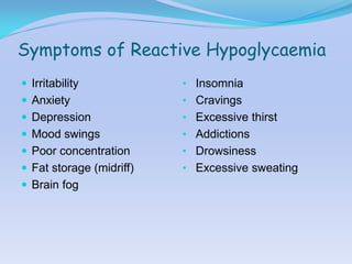 Symptoms of Reactive Hypoglycaemia
 Irritability            • Insomnia
 Anxiety                 • Cravings
 Depression              • Excessive thirst
 Mood swings             • Addictions
 Poor concentration      • Drowsiness
 Fat storage (midriff)   • Excessive sweating
 Brain fog
 