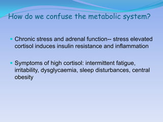 How do we confuse the metabolic system?


 Chronic stress and adrenal function-- stress elevated
 cortisol induces insulin resistance and inflammation

 Symptoms of high cortisol: intermittent fatigue,
 irritability, dysglycaemia, sleep disturbances, central
 obesity
 