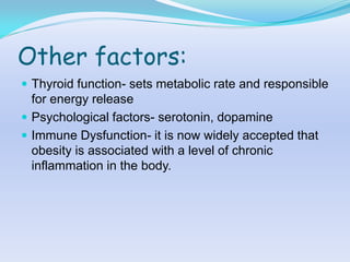 Other factors:
 Thyroid function- sets metabolic rate and responsible
  for energy release
 Psychological factors- serotonin, dopamine
 Immune Dysfunction- it is now widely accepted that
  obesity is associated with a level of chronic
  inflammation in the body.
 