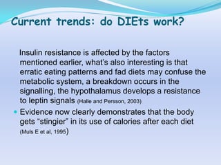 Current trends: do DIEts work?

  Insulin resistance is affected by the factors
  mentioned earlier, what‟s also interesting is that
  erratic eating patterns and fad diets may confuse the
  metabolic system, a breakdown occurs in the
  signalling, the hypothalamus develops a resistance
  to leptin signals (Halle and Persson, 2003)
 Evidence now clearly demonstrates that the body
  gets “stingier” in its use of calories after each diet
  (Muls E et al, 1995)
 