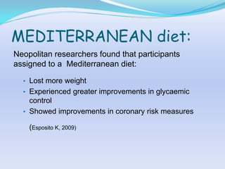 MEDITERRANEAN diet:
Neopolitan researchers found that participants
assigned to a Mediterranean diet:

  • Lost more weight
  • Experienced greater improvements in glycaemic
    control
  • Showed improvements in coronary risk measures

    (Esposito K, 2009)
 
