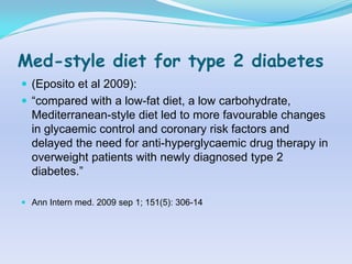 Med-style diet for type 2 diabetes
 (Eposito et al 2009):
 “compared with a low-fat diet, a low carbohydrate,
  Mediterranean-style diet led to more favourable changes
  in glycaemic control and coronary risk factors and
  delayed the need for anti-hyperglycaemic drug therapy in
  overweight patients with newly diagnosed type 2
  diabetes.”

 Ann Intern med. 2009 sep 1; 151(5): 306-14
 