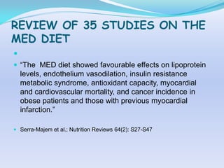 REVIEW OF 35 STUDIES ON THE
MED DIET

 “The MED diet showed favourable effects on lipoprotein
    levels, endothelium vasodilation, insulin resistance
    metabolic syndrome, antioxidant capacity, myocardial
    and cardiovascular mortality, and cancer incidence in
    obese patients and those with previous myocardial
    infarction.”

 Serra-Majem et al.; Nutrition Reviews 64(2): S27-S47
 