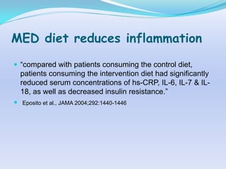 MED diet reduces inflammation
 “compared with patients consuming the control diet,
    patients consuming the intervention diet had significantly
    reduced serum concentrations of hs-CRP, IL-6, IL-7 & IL-
    18, as well as decreased insulin resistance.”
   Eposito et al., JAMA 2004;292:1440-1446
 