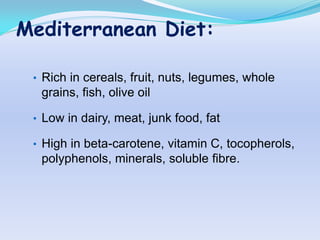 Mediterranean Diet:

 • Rich in cereals, fruit, nuts, legumes, whole
  grains, fish, olive oil

 • Low in dairy, meat, junk food, fat

 • High in beta-carotene, vitamin C, tocopherols,
  polyphenols, minerals, soluble fibre.
 