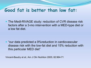 Good fat is better than low fat:

 The Medl-RIVAGE study: reduction of CVR disease risk
  factors after a 3-mo intervention with a MED-type diet or
  a low fat diet.



 “our data predicted a 9%reduction in cardiovascular
  disease risk with the low-fat diet and 15% reduction with
  this particular MED diet”

Vincent-Baudry et al.; Am J Clin Nutrition 2005; 82:964-71
 