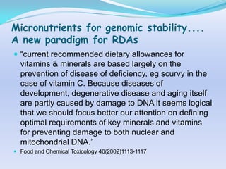 Micronutrients for genomic stability....
A new paradigm for RDAs
 “current recommended dietary allowances for
  vitamins & minerals are based largely on the
  prevention of disease of deficiency, eg scurvy in the
  case of vitamin C. Because diseases of
  development, degenerative disease and aging itself
  are partly caused by damage to DNA it seems logical
  that we should focus better our attention on defining
  optimal requirements of key minerals and vitamins
  for preventing damage to both nuclear and
  mitochondrial DNA.”
 Food and Chemical Toxicology 40(2002)1113-1117
 