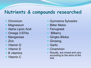 Nutrients & compounds researched
   Chromium               Gymnema Sylvestre
   Magnesium              Bitter Melon
   Alpha Lipoic Acid      Fenugreek
   Omega 3 EFAs           Bilberry
   Manganese              Gingko Biloba
   Zinc                   Ginseng,
   Vitamin D              Garlic
   Vitamin E              Cinammon
   B vitamins           Results, are mixed and vary
                            according to the aims of the
   Vitamin C               trial
 