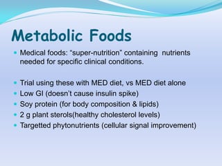 Metabolic Foods
 Medical foods: “super-nutrition” containing nutrients
  needed for specific clinical conditions.

 Trial using these with MED diet, vs MED diet alone
 Low GI (doesn‟t cause insulin spike)
 Soy protein (for body composition & lipids)
 2 g plant sterols(healthy cholesterol levels)
 Targetted phytonutrients (cellular signal improvement)
 