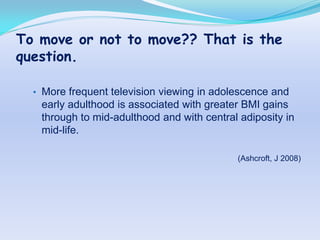 To move or not to move?? That is the
question.

  • More frequent television viewing in adolescence and
   early adulthood is associated with greater BMI gains
   through to mid-adulthood and with central adiposity in
   mid-life.

                                            (Ashcroft, J 2008)
 