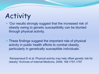 Activity
 „Our results strongly suggest that the increased risk of
  obesity owing to genetic susceptibility can be blunted
  through physical activity.

 These findings suggest the important role of physical
  activity in public health efforts to combat obesity,
  particularly in genetically susceptible individuals.‟

  Rampersaud E et al. Physical activity may help offset genetic risk for
  obesity” Archives of Internal Medicine, 2008; 168:1791-1797
 