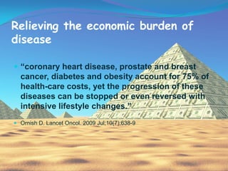 Relieving the economic burden of
disease

 “coronary heart disease, prostate and breast
  cancer, diabetes and obesity account for 75% of
  health-care costs, yet the progression of these
  diseases can be stopped or even reversed with
  intensive lifestyle changes.”
 Ornish D. Lancet Oncol. 2009 Jul;10(7):638-9
 