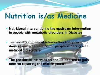 Nutrition is/as Medicine
 Nutritional intervention is the upstream intervention
 in people with metabolic disorders in Diabetes

 .... In contrast medical intervention is approximate
 downstream intervention for people suffering with
 metabolic disorders.

 The proximate intervention should be used to gain
 time for repairing the motion picture.
 