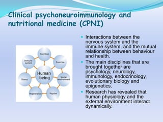 Clinical psychoneuroimmunology and
nutritional medicine (CPNI)
                     Interactions between the
                      nervous system and the
                      immune system, and the mutual
                      relationship between behaviour
                      and health.
                     The main disciplines that are
                      brought together are
                      psychology, neurology,
                      immunology, endocrinology,
                      evolutionary biology and
                      epigenetics.
                     Research has revealed that
                      human physiology and the
                      external environment interact
                      dynamically.
 