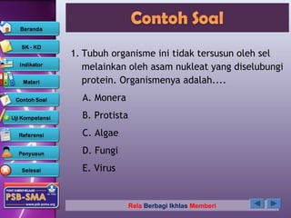 1. Tubuh organisme ini tidak tersusun oleh sel
   melainkan oleh asam nukleat yang diselubungi
   protein. Organismenya adalah....
  A. Monera
  B. Protista
  C. Algae
  D. Fungi
  E. Virus


                Rela Berbagi Ikhlas Memberi
 