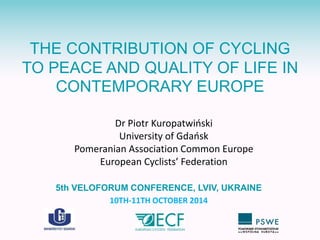 THE CONTRIBUTION OF CYCLING 
TO PEACE AND QUALITY OF LIFE IN 
CONTEMPORARY EUROPE 
Dr Piotr Kuropatwiński 
University of Gdańsk 
Pomeranian Association Common Europe 
European Cyclists’ Federation 
5th VELOFORUM CONFERENCE, LVIV, UKRAINE 
10TH-11TH OCTOBER 2014 
 