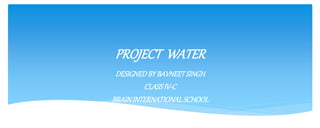 PROJECT WATER 
DESIGNED BY BAVNEET SINGH 
CLASS IV-C 
BRAIN INTERNATIONAL SCHOOL 
 