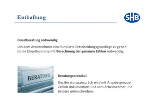 Enthaftung


Einzelberatung notwendig
Um dem Arbeitnehmer eine fundierte Entscheidungsgrundlage zu geben,
ist die Einzelberatung mit Berechnung der genauen Zahlen notwendig.




                           Beratungsprotokoll
                           Das Beratungsgespräch wird mit Angabe genauer
                           Zahlen dokumentiert und vom Arbeitnehmer und
                           Berater unterschrieben.
 
